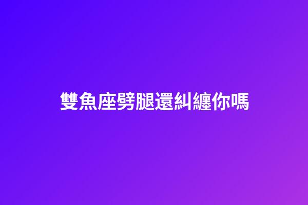 雙魚座劈腿還糾纏你嗎-第1張-星座運勢-玄機派