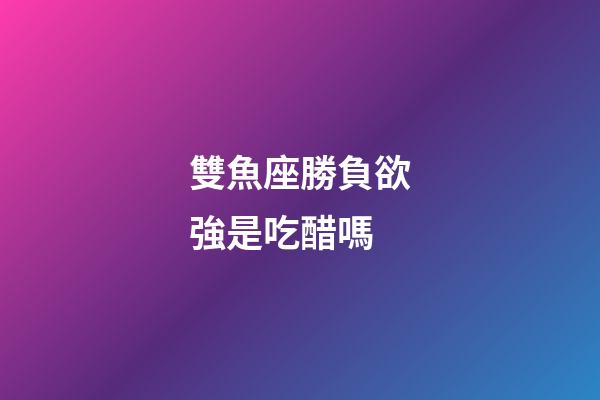 雙魚座勝負欲強是吃醋嗎-第1張-星座運勢-玄機派