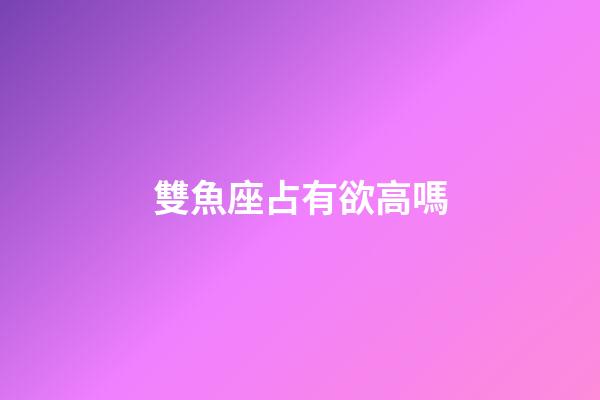 雙魚座占有欲高嗎-第1張-星座運勢-玄機派