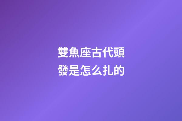 雙魚座古代頭發是怎么扎的-第1張-星座運勢-玄機派