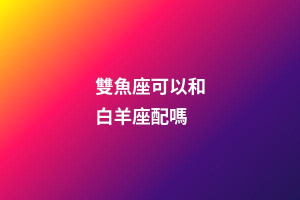雙魚座可以和白羊座配嗎-第1張-星座運(yùn)勢-玄機(jī)派