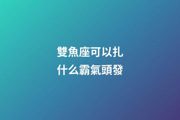 雙魚座可以扎什么霸氣頭發