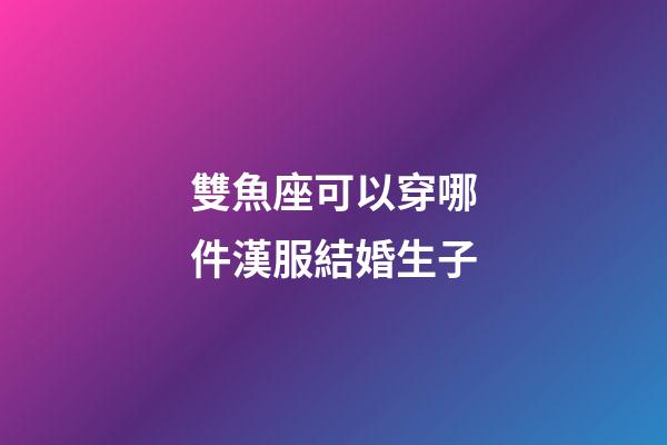 雙魚座可以穿哪件漢服結婚生子-第1張-星座運勢-玄機派