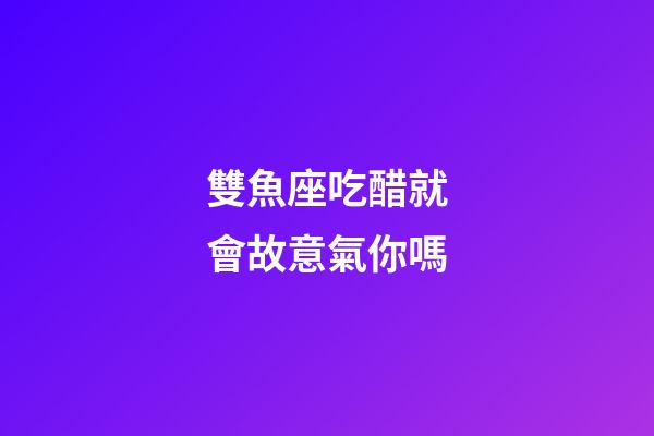 雙魚座吃醋就會故意氣你嗎-第1張-星座運勢-玄機派