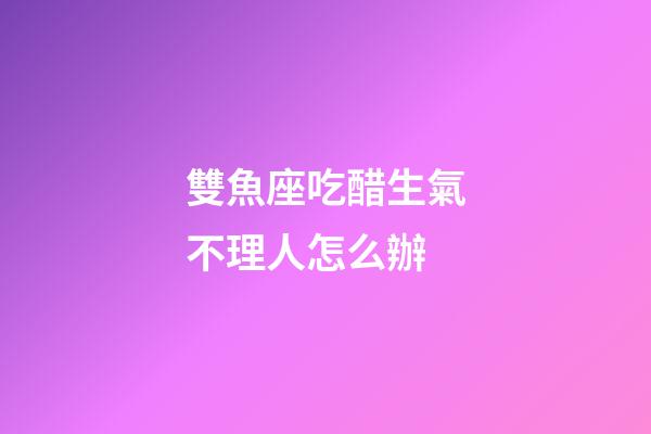 雙魚座吃醋生氣不理人怎么辦-第1張-星座運勢-玄機派