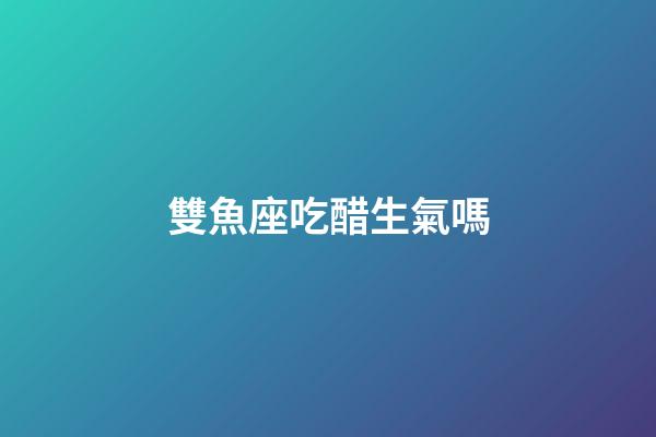 雙魚座吃醋生氣嗎-第1張-星座運勢-玄機派