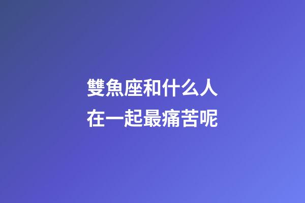 雙魚座和什么人在一起最痛苦呢-第1張-星座運勢-玄機派