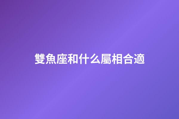 雙魚座和什么屬相合適-第1張-星座運勢-玄機派