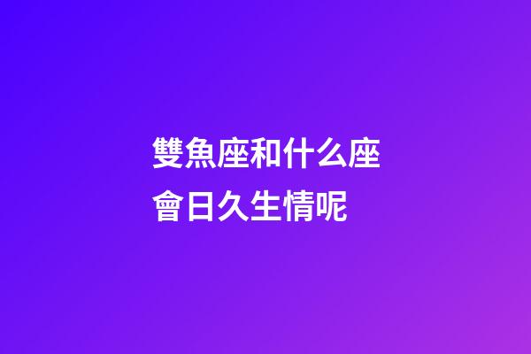 雙魚座和什么座會日久生情呢-第1張-星座運勢-玄機派