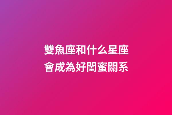 雙魚座和什么星座會成為好閨蜜關系-第1張-星座運勢-玄機派