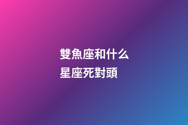 雙魚座和什么星座死對頭-第1張-星座運勢-玄機派