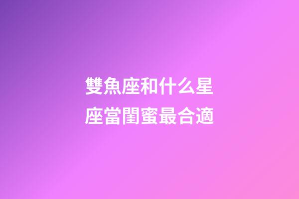 雙魚座和什么星座當閨蜜最合適-第1張-星座運勢-玄機派