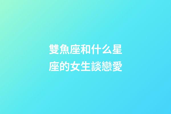 雙魚座和什么星座的女生談戀愛-第1張-星座運勢-玄機派
