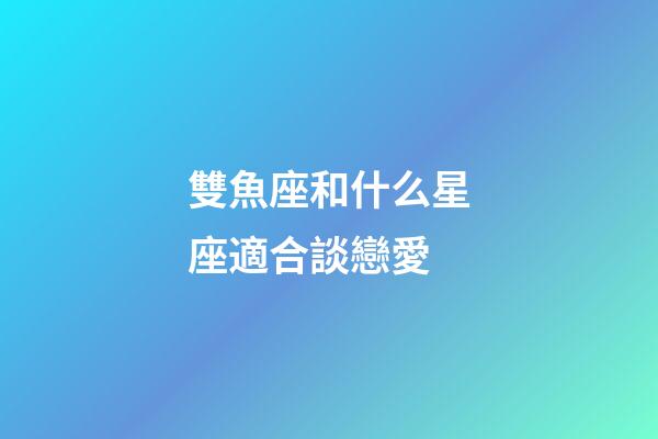 雙魚座和什么星座適合談戀愛-第1張-星座運勢-玄機派