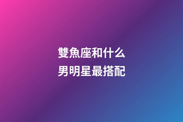 雙魚座和什么男明星最搭配-第1張-星座運勢-玄機派