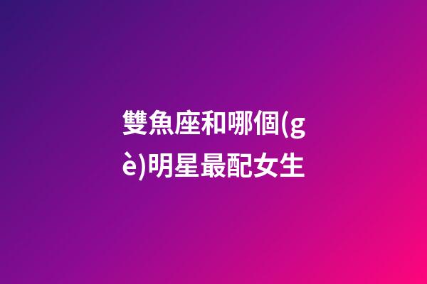 雙魚座和哪個(gè)明星最配女生-第1張-星座運(yùn)勢(shì)-玄機(jī)派