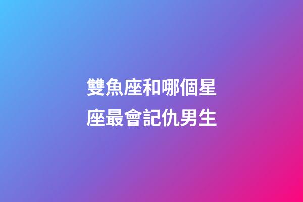 雙魚座和哪個星座最會記仇男生-第1張-星座運勢-玄機派
