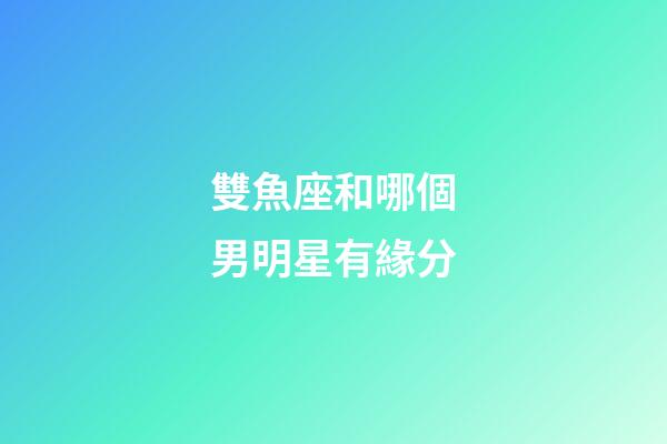 雙魚座和哪個男明星有緣分-第1張-星座運勢-玄機派