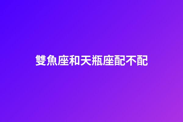 雙魚座和天瓶座配不配-第1張-星座運勢-玄機派