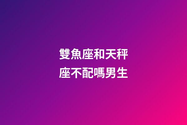 雙魚座和天秤座不配嗎男生-第1張-星座運(yùn)勢(shì)-玄機(jī)派