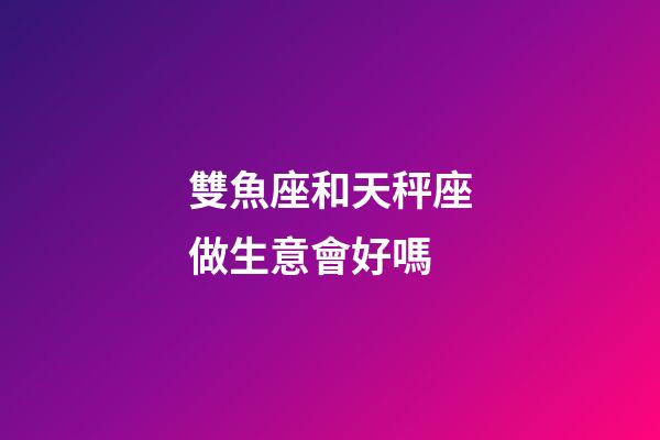 雙魚座和天秤座做生意會好嗎-第1張-星座運勢-玄機派
