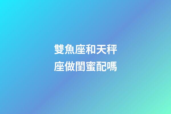 雙魚座和天秤座做閨蜜配嗎-第1張-星座運勢-玄機派