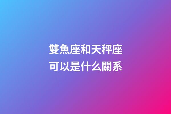 雙魚座和天秤座可以是什么關系-第1張-星座運勢-玄機派