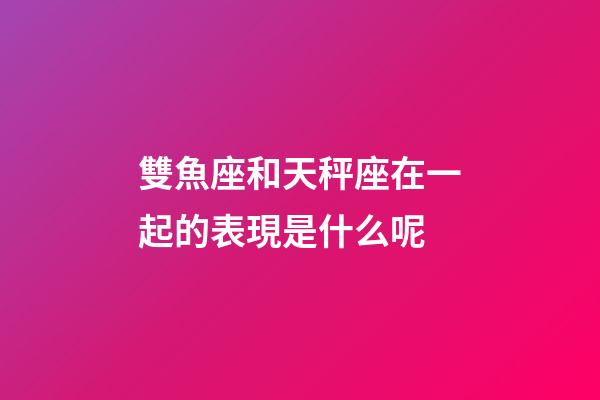 雙魚座和天秤座在一起的表現是什么呢-第1張-星座運勢-玄機派