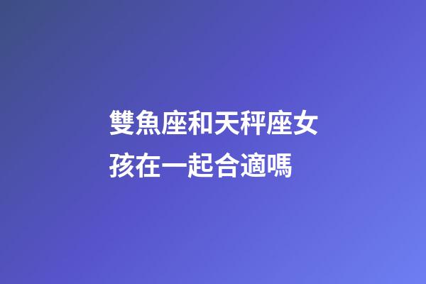 雙魚座和天秤座女孩在一起合適嗎-第1張-星座運勢-玄機派