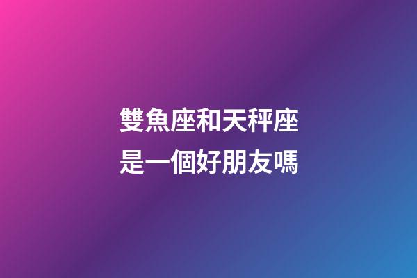 雙魚座和天秤座是一個好朋友嗎-第1張-星座運勢-玄機派