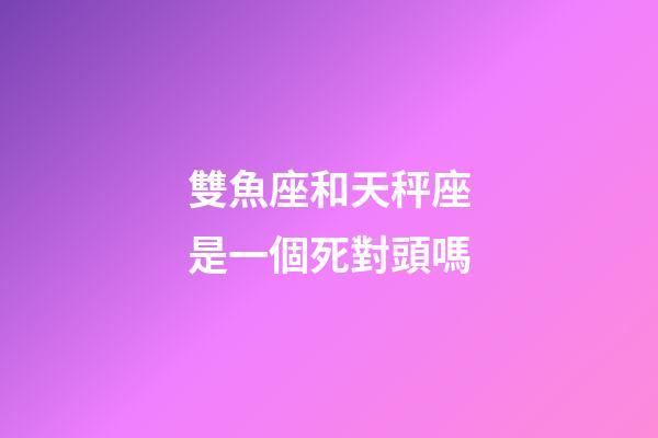 雙魚座和天秤座是一個死對頭嗎-第1張-星座運勢-玄機派