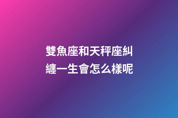 雙魚座和天秤座糾纏一生會怎么樣呢-第1張-星座運勢-玄機派