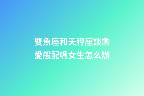 雙魚座和天秤座談戀愛般配嗎女生怎么辦-第1張-星座運勢-玄機派