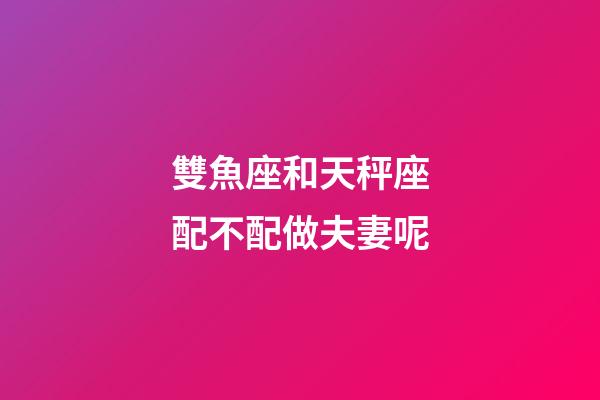 雙魚座和天秤座配不配做夫妻呢-第1張-星座運勢-玄機派
