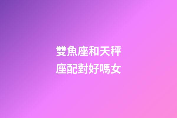 雙魚座和天秤座配對好嗎女-第1張-星座運勢-玄機派