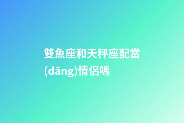 雙魚座和天秤座配當(dāng)情侶嗎-第1張-星座運(yùn)勢(shì)-玄機(jī)派