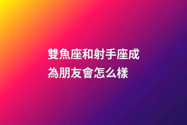 雙魚座和射手座成為朋友會怎么樣-第1張-星座運勢-玄機派