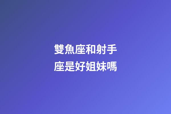 雙魚座和射手座是好姐妹嗎-第1張-星座運勢-玄機派