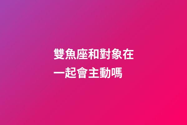 雙魚座和對象在一起會主動嗎-第1張-星座運(yùn)勢-玄機(jī)派