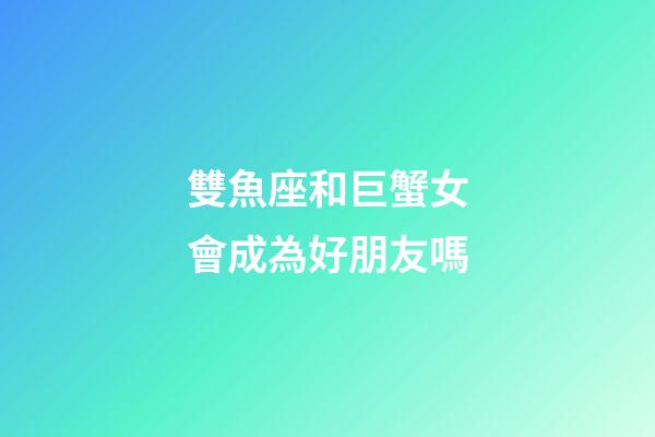 雙魚座和巨蟹女會成為好朋友嗎-第1張-星座運勢-玄機派