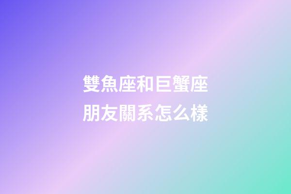 雙魚座和巨蟹座朋友關系怎么樣-第1張-星座運勢-玄機派