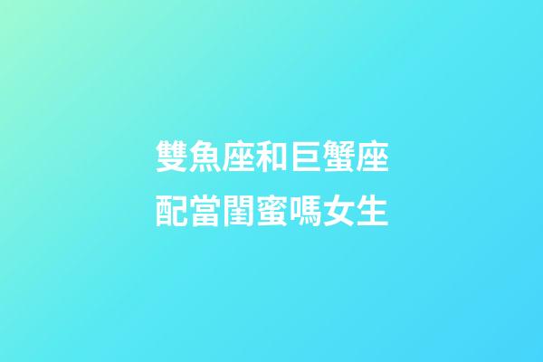 雙魚座和巨蟹座配當閨蜜嗎女生-第1張-星座運勢-玄機派