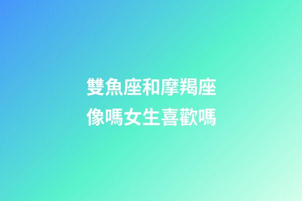 雙魚座和摩羯座像嗎女生喜歡嗎-第1張-星座運勢-玄機派