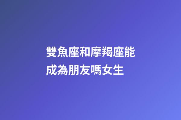 雙魚座和摩羯座能成為朋友嗎女生-第1張-星座運勢-玄機派