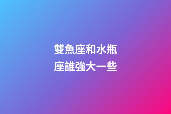 雙魚座和水瓶座誰強大一些-第1張-星座運勢-玄機派