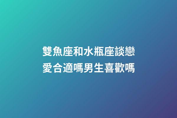 雙魚座和水瓶座談戀愛合適嗎男生喜歡嗎-第1張-星座運勢-玄機派