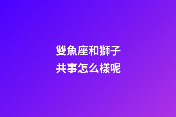 雙魚座和獅子共事怎么樣呢-第1張-星座運勢-玄機派