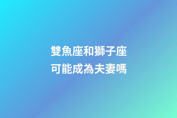 雙魚座和獅子座可能成為夫妻嗎-第1張-星座運勢-玄機派