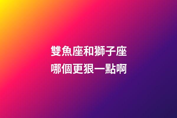 雙魚座和獅子座哪個更狠一點啊-第1張-星座運勢-玄機派