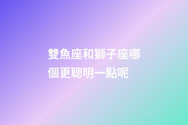 雙魚座和獅子座哪個更聰明一點呢-第1張-星座運勢-玄機派